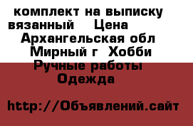 комплект на выписку , вязанный. › Цена ­ 1 200 - Архангельская обл., Мирный г. Хобби. Ручные работы » Одежда   